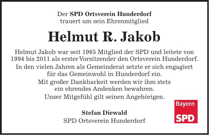 Der SPD Ortsverein Hunderdorf trauert um sein Ehrenmitglied Helmut R. Jakob Helmut Jakob war seit 1965 Mitglied der SPD und leitete von 1994 bis 2011 als erster Vorsitzender den Ortsverein Hunderdorf. In den vielen Jahren als Gemeinderat setzte er sich engagiert für das Gemeinwohl in Hunderdorf ein. Mit großer Dankbarkeit werden wir ihm stets ein ehrendes Andenken bewahren. Unser Mitgefühl gilt seinen Angehörigen. Stefan Diewald SPD Ortsverein Hunderdorf