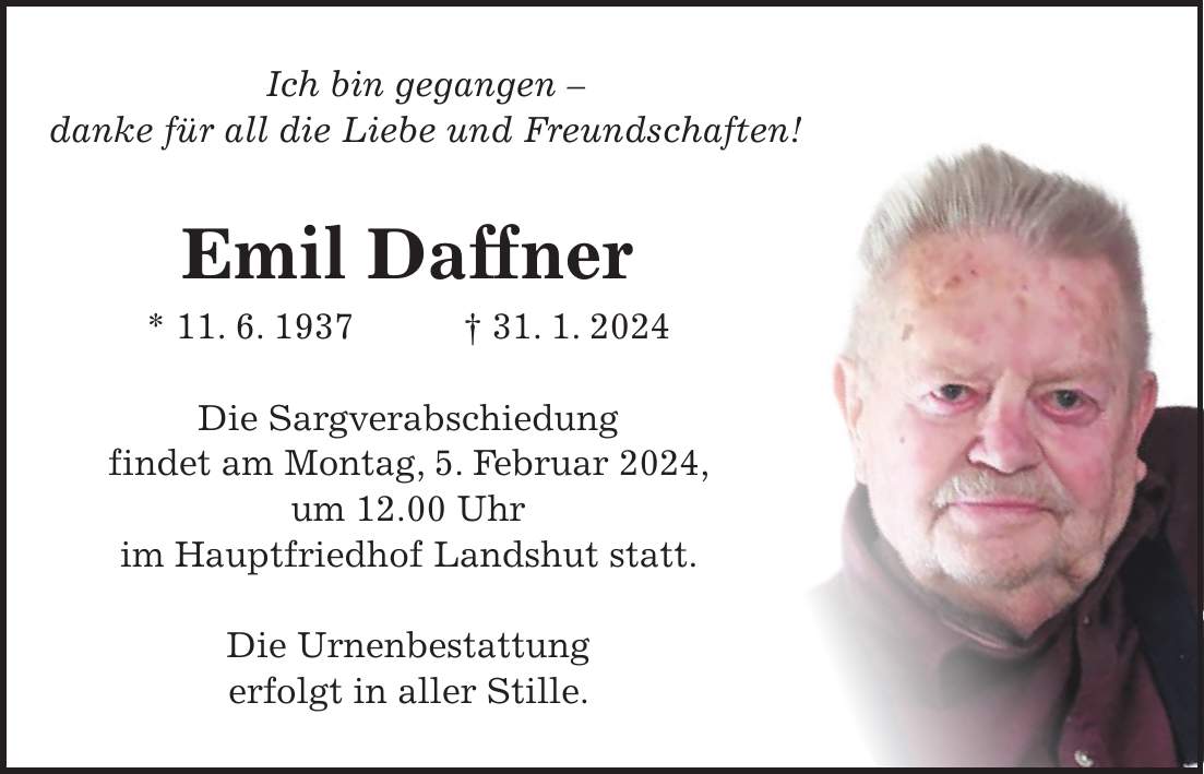 Ich bin gegangen - danke für all die Liebe und Freundschaften! Emil Daffner * 11. 6. 1937 + 31. 1. 2024 Die Sargverabschiedung findet am Montag, 5. Februar 2024, um 12.00 Uhr im Hauptfriedhof Landshut statt. Die Urnenbestattung erfolgt in aller Stille.