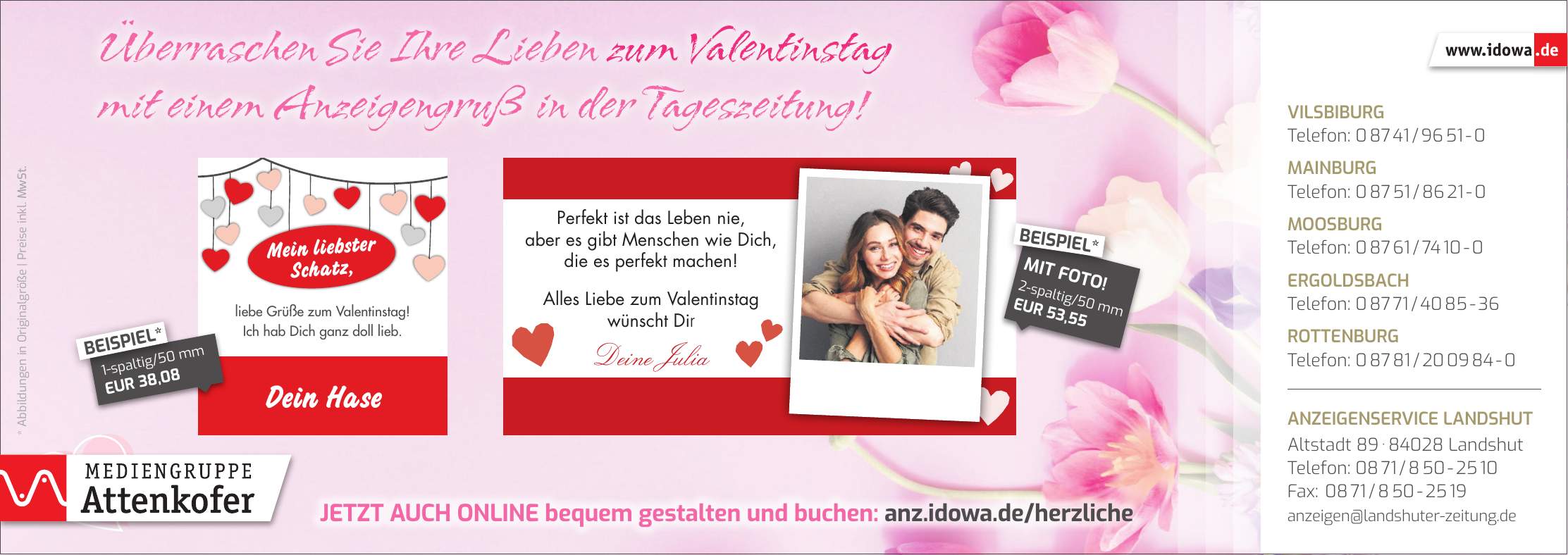 * Abbildungen in Originalgröße | Preise inkl. MwSt.Jetzt auch online bequem gestalten und buchen: anz.idowa.de/herzlicheÜberraschen Sie Ihre Lieben zum Valentinstag mit einem Anzeigengruß in der Tageszeitung!Vilsbiburg Telefon: *** Mainburg Telefon: *** Moosburg Telefon: *** Ergoldsbach Telefon: *** Rottenburg Telefon: *** Anzeigenservice Landshut Altstadt *** Landshut Telefon: *** Fax: *** anzeigen@landshuter-zeitung.de2-spaltig/50 mm EUR 53,55MIT FOTO!BEISPIEL*1-spaltig/50 mm EUR 38,08BEISPIEL*