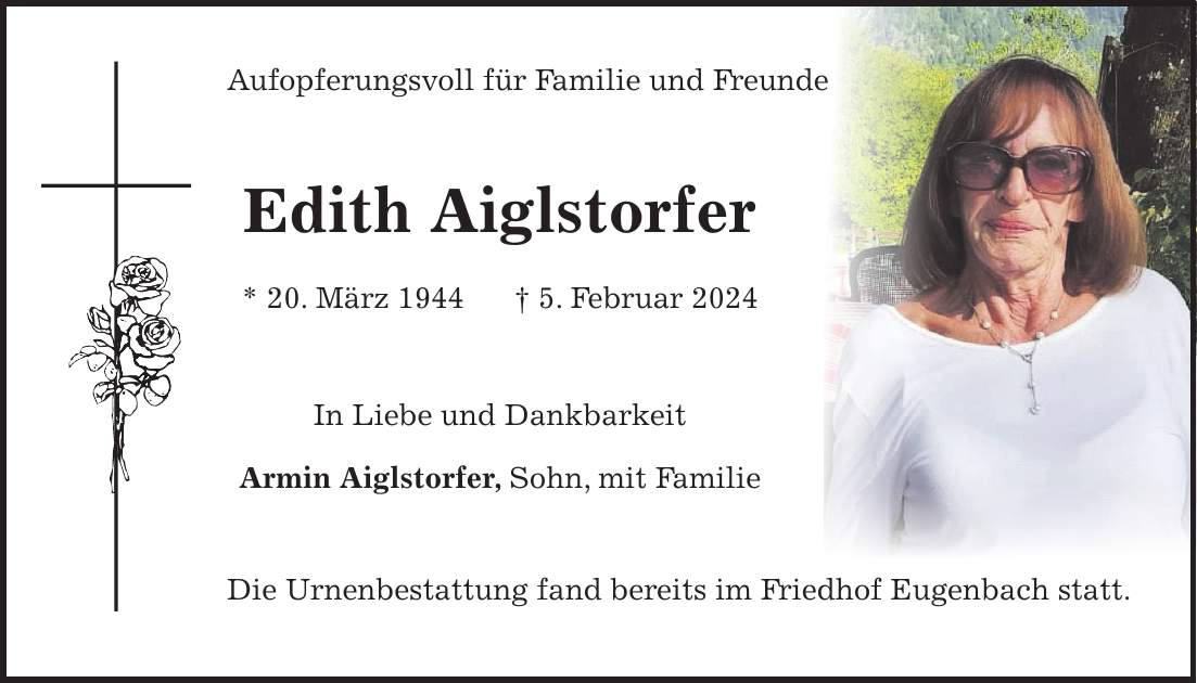 Aufopferungsvoll für Familie und Freunde Edith Aiglstorfer * 20. März 1944 + 5. Februar 2024 In Liebe und Dankbarkeit Armin Aiglstorfer, Sohn, mit Familie Die Urnenbestattung fand bereits im Friedhof Eugenbach statt.
