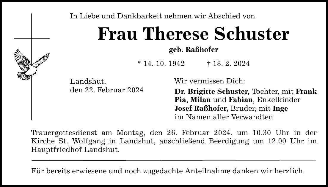 In Liebe und Dankbarkeit nehmen wir Abschied von Frau Therese Schuster geb. Raßhofer * 14. 10. ***. 2. 2024 Landshut, den 22. Februar 2024 Trauergottesdienst am Montag, den 26. Februar 2024, um 10.30 Uhr in der Kirche St. Wolfgang in Landshut, anschließend Beerdigung um 12.00 Uhr im Hauptfriedhof Landshut. Für bereits erwiesene und noch zugedachte Anteilnahme danken wir herzlich. Wir vermissen Dich: Dr. Brigitte Schuster, Tochter, mit Frank Pia, Milan und Fabian, Enkelkinder Josef Raßhofer, Bruder, mit Inge im Namen aller Verwandten