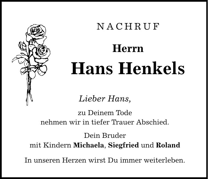 Nachruf Herrn Hans Henkels Lieber Hans, zu Deinem Tode nehmen wir in tiefer Trauer Abschied. Dein Bruder mit Kindern Michaela, Siegfried und Roland In unseren Herzen wirst Du immer weiterleben.