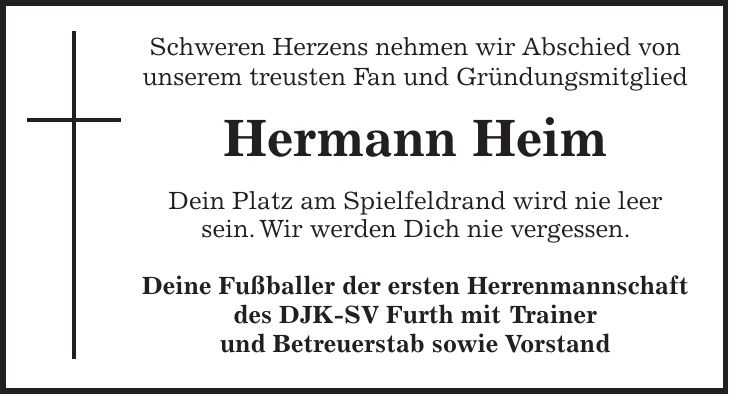 Schweren Herzens nehmen wir Abschied von unserem treusten Fan und Gründungsmitglied Hermann Heim Dein Platz am Spielfeldrand wird nie leer sein. Wir werden Dich nie vergessen. Deine Fußballer der ersten Herrenmannschaft des DJK-SV Furth mit Trainer und Betreuerstab sowie Vorstand