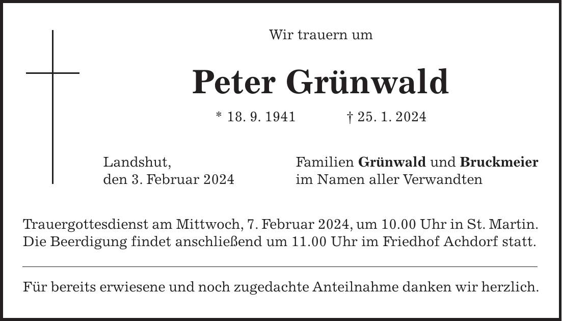 Wir trauern um Peter Grünwald * 18. 9. 1941 + 25. 1. 2024 Landshut, Familien Grünwald und Bruckmeier den 3. Februar 2024 im Namen aller Verwandten Trauergottesdienst am Mittwoch, 7. Februar 2024, um 10.00 Uhr in St. Martin.Die Beerdigung findet anschließend um 11.00 Uhr im Friedhof Achdorf statt. Für bereits erwiesene und noch zugedachte Anteilnahme danken wir herzlich.