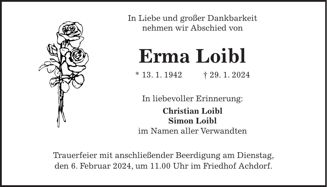 In Liebe und großer Dankbarkeit nehmen wir Abschied von Erma Loibl * 13. 1. 1942 + 29. 1. 2024 In liebevoller Erinnerung: Christian Loibl Simon Loibl im Namen aller Verwandten Trauerfeier mit anschließender Beerdigung am Dienstag, den 6. Februar 2024, um 11.00 Uhr im Friedhof Achdorf.