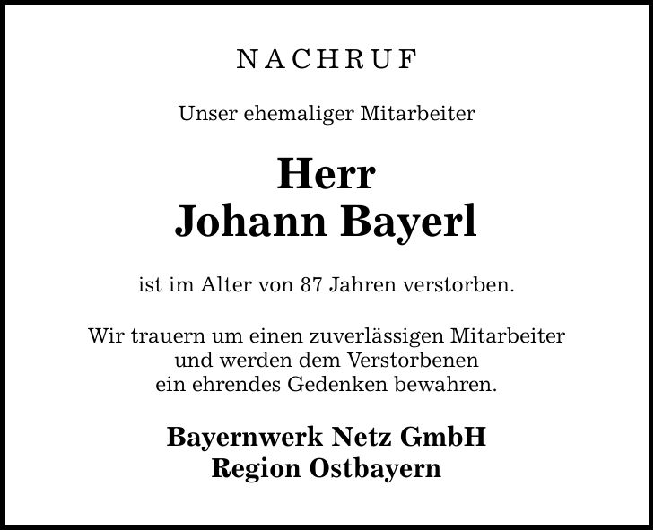 NACHRUF Unser ehemaliger Mitarbeiter Herr Johann Bayerl ist im Alter von 87 Jahren verstorben. Wir trauern um einen zuverlässigen Mitarbeiter und werden dem Verstorbenen ein ehrendes Gedenken bewahren. Bayernwerk Netz GmbH Region Ostbayern