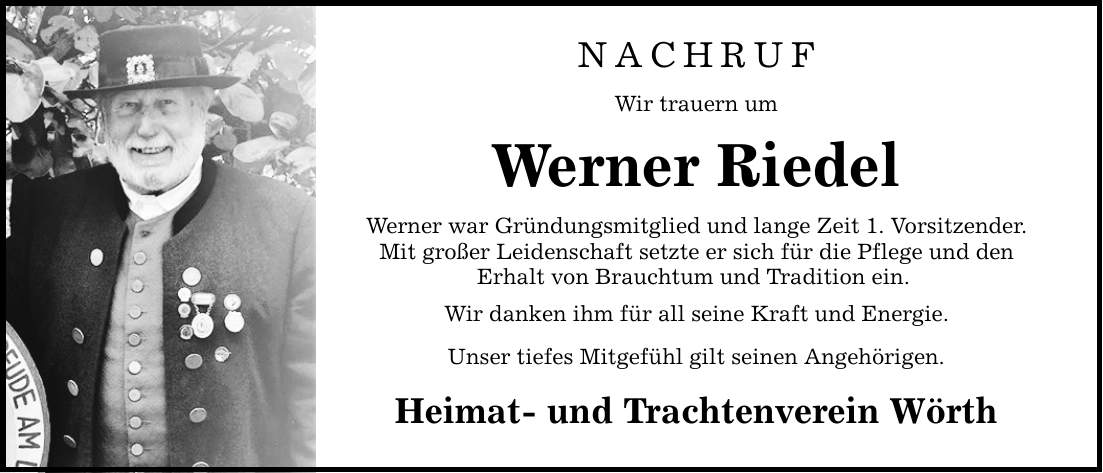 NACHRUF Wir trauern um Werner Riedel Werner war Gründungsmitglied und lange Zeit 1. Vorsitzender. Mit großer Leidenschaft setzte er sich für die Pflege und den Erhalt von Brauchtum und Tradition ein. Wir danken ihm für all seine Kraft und Energie. Unser tiefes Mitgefühl gilt seinen Angehörigen. Heimat- und Trachtenverein Wörth