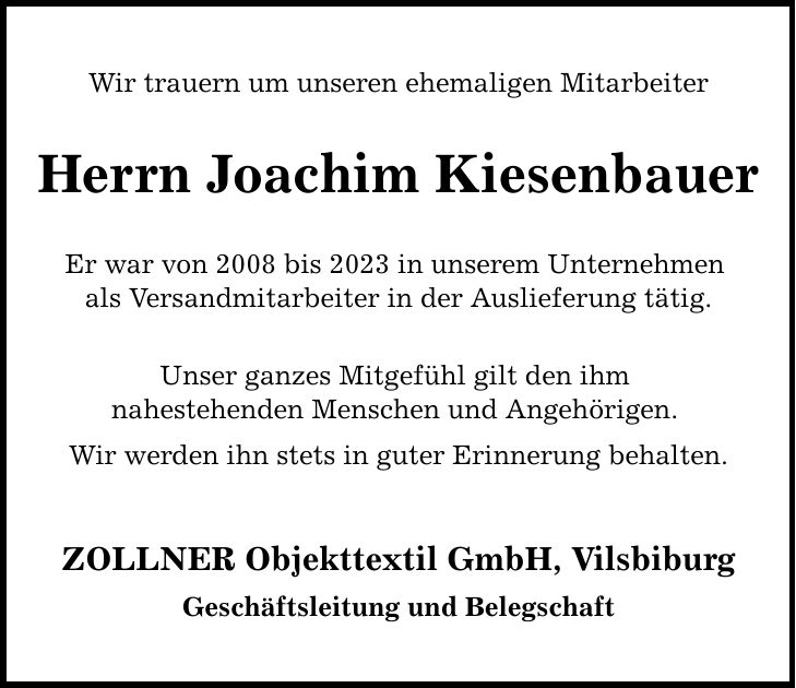 Wir trauern um unseren ehemaligen Mitarbeiter Herrn Joachim Kiesenbauer Er war von 2008 bis 2023 in unserem Unternehmen als Versandmitarbeiter in der Auslieferung tätig. Unser ganzes Mitgefühl gilt den ihm nahestehenden Menschen und Angehörigen. Wir werden ihn stets in guter Erinnerung behalten. ZOLLNER Objekttextil GmbH, Vilsbiburg Geschäftsleitung und Belegschaft