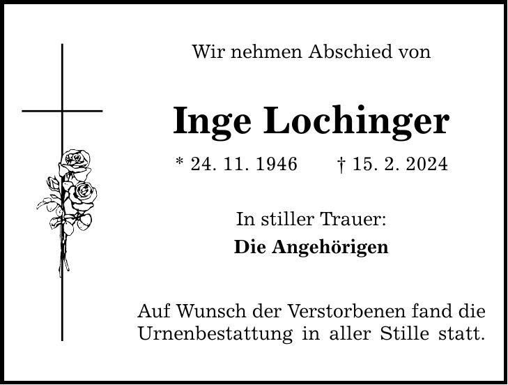 Wir nehmen Abschied von Inge Lochinger * 24. 11. ***. 2. 2024 In stiller Trauer: Die Angehörigen Auf Wunsch der Verstorbenen fand die Urnenbestattung in aller Stille statt.
