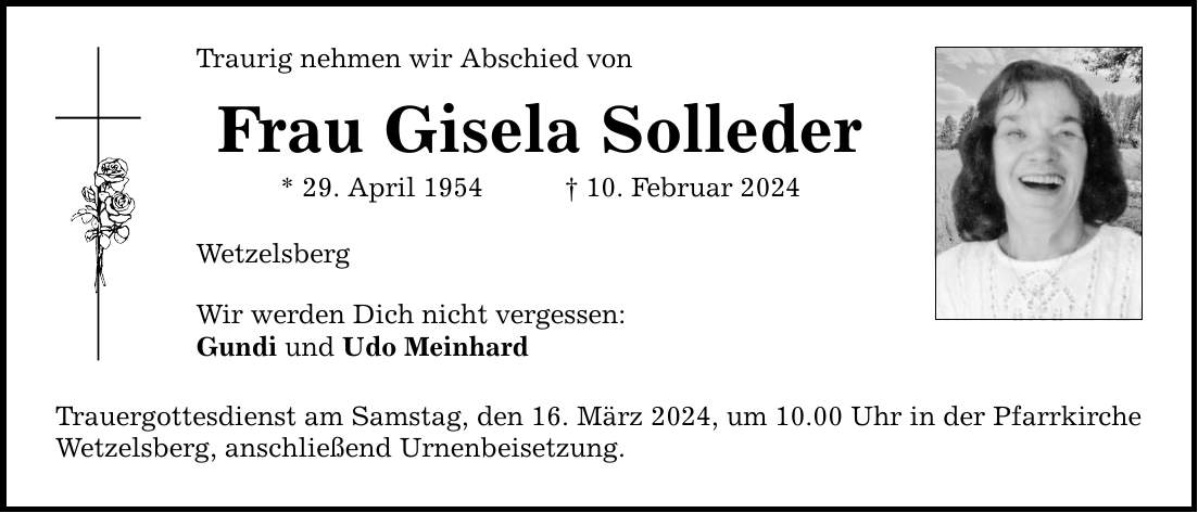 Traurig nehmen wir Abschied von Frau Gisela Solleder * 29. April ***. Februar 2024 Wetzelsberg Wir werden Dich nicht vergessen: Gundi und Udo Meinhard Trauergottesdienst am Samstag, den 16. März 2024, um 10.00 Uhr in der Pfarrkirche Wetzelsberg, anschließend Urnenbeisetzung.