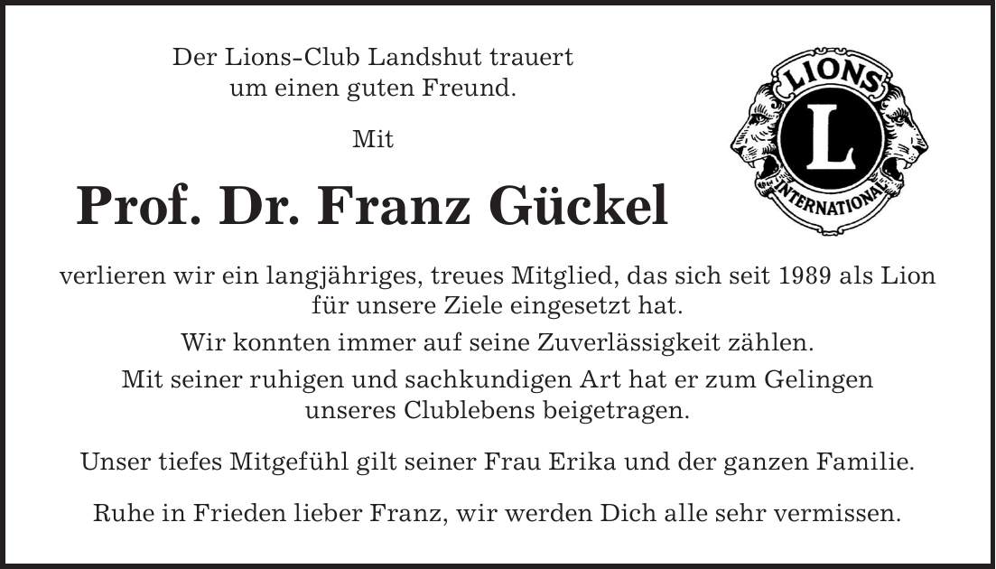 Der Lions-Club Landshut trauert um einen guten Freund. Mit Prof. Dr. Franz Gückel verlieren wir ein langjähriges, treues Mitglied, das sich seit 1989 als Lion für unsere Ziele eingesetzt hat. Wir konnten immer auf seine Zuverlässigkeit zählen. Mit seiner ruhigen und sachkundigen Art hat er zum Gelingen unseres Clublebens beigetragen. Unser tiefes Mitgefühl gilt seiner Frau Erika und der ganzen Familie. Ruhe in Frieden lieber Franz, wir werden Dich alle sehr vermissen.