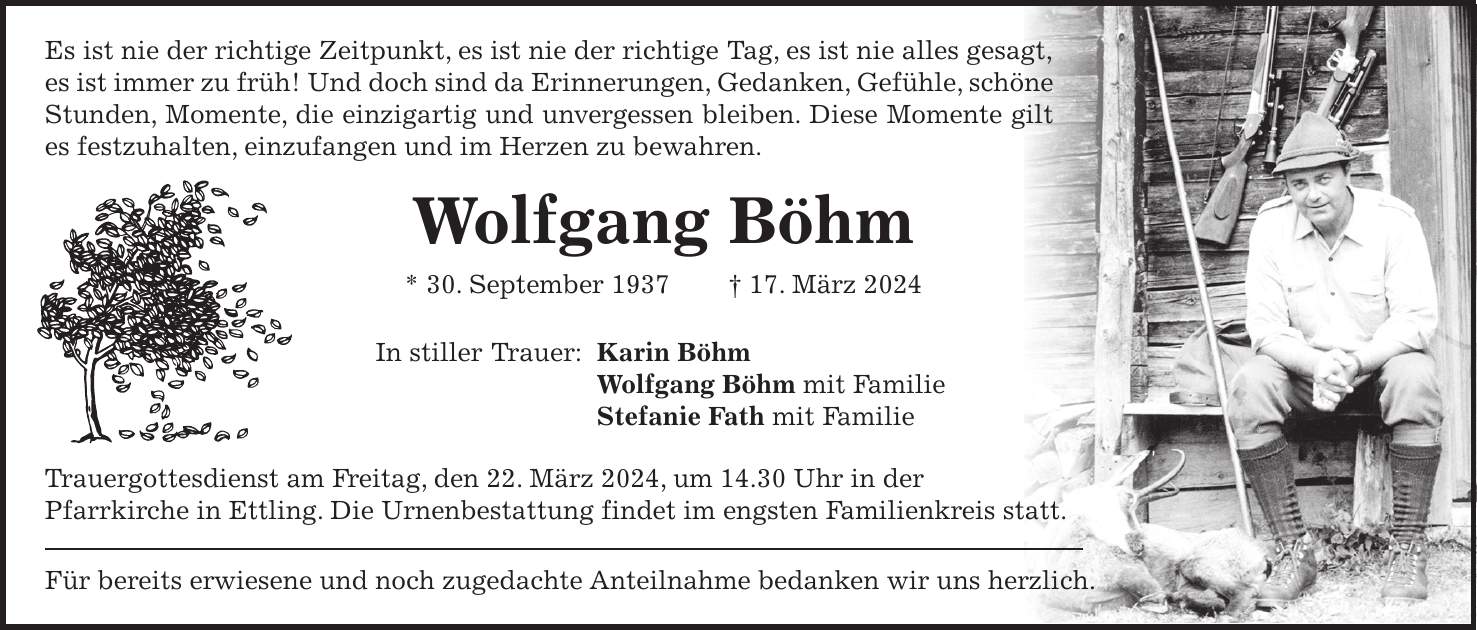 Es ist nie der richtige Zeitpunkt, es ist nie der richtige Tag, es ist nie alles gesagt, es ist immer zu früh! Und doch sind da Erinnerungen, Gedanken, Gefühle, schöne Stunden, Momente, die einzigartig und unvergessen bleiben. Diese Momente gilt es festzuhalten, einzufangen und im Herzen zu bewahren. Wolfgang Böhm * 30. September 1937 + 17. März 2024 In stiller Trauer: Karin Böhm Wolfgang Böhm mit Familie Stefanie Fath mit Familie Trauergottesdienst am Freitag, den 22. März 2024, um 14.30 Uhr in der Pfarrkirche in Ettling. Die Urnenbestattung findet im engsten Familienkreis statt. Für bereits erwiesene und noch zugedachte Anteilnahme bedanken wir uns herzlich.