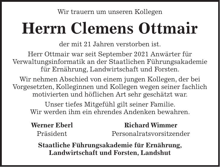 Wir trauern um unseren Kollegen Herrn Clemens Ottmair der mit 21 Jahren verstorben ist. Herr Ottmair war seit September 2021 Anwärter für Verwaltungsinformatik an der Staatlichen Führungsakademie für Ernährung, Landwirtschaft und Forsten. Wir nehmen Abschied von einem jungen Kollegen, der bei Vorgesetzten, Kolleginnen und Kollegen wegen seiner fachlich motivierten und höflichen Art sehr geschätzt war. Unser tiefes Mitgefühl gilt seiner Familie. Wir werden ihm ein ehrendes Andenken bewahren. Werner Eberl Richard Wimmer Präsident Personalratsvorsitzender Staatliche Führungsakademie für Ernährung, Landwirtschaft und Forsten, Landshut