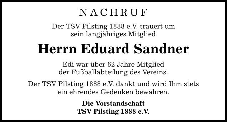 NACHRUF Der TSV Pilsting 1888 e.V. trauert um sein langjähriges Mitglied Herrn Eduard Sandner Edi war über 62 Jahre Mitglied der Fußballabteilung des Vereins. Der TSV Pilsting 1888 e.V. dankt und wird Ihm stets ein ehrendes Gedenken bewahren. Die Vorstandschaft TSV Pilsting 1888 e.V.