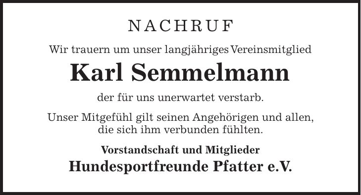 NACHRUF Wir trauern um unser langjähriges Vereinsmitglied Karl Semmelmann der für uns unerwartet verstarb. Unser Mitgefühl gilt seinen Angehörigen und allen, die sich ihm verbunden fühlten. Vorstandschaft und Mitglieder Hundesportfreunde Pfatter e.V.
