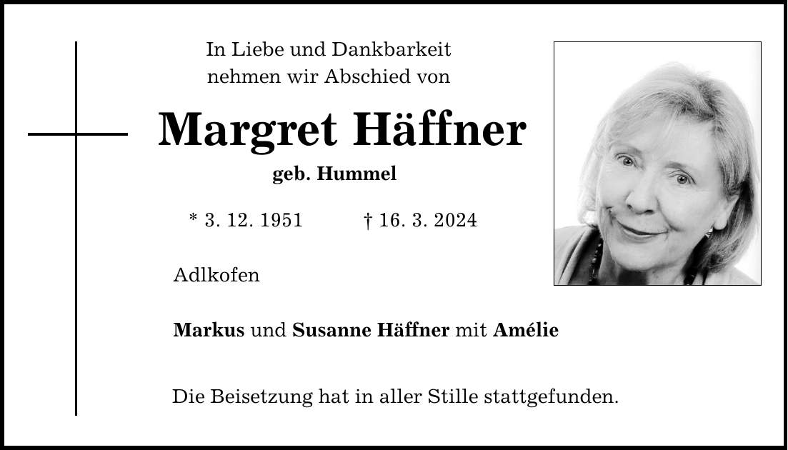 In Liebe und Dankbarkeit nehmen wir Abschied von Margret Häffner geb. Hummel * 3. 12. ***. 3. 2024 Adlkofen Markus und Susanne Häffner mit Amélie Die Beisetzung hat in aller Stille stattgefunden.