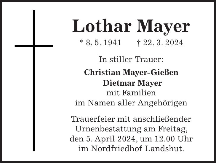 Lothar Mayer * 8. 5. 1941 + 22. 3. 2024 In stiller Trauer: Christian Mayer-Gießen Dietmar Mayer mit Familien im Namen aller Angehörigen Trauerfeier mit anschließender Urnenbestattung am Freitag, den 5. April 2024, um 12.00 Uhr im Nordfriedhof Landshut.
