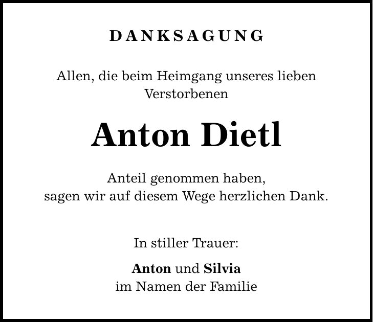 DANKSAGUNG Allen, die beim Heimgang unseres lieben Verstorbenen Anton Dietl Anteil genommen haben, sagen wir auf diesem Wege herzlichen Dank. In stiller Trauer: Anton und Silvia im Namen der Familie