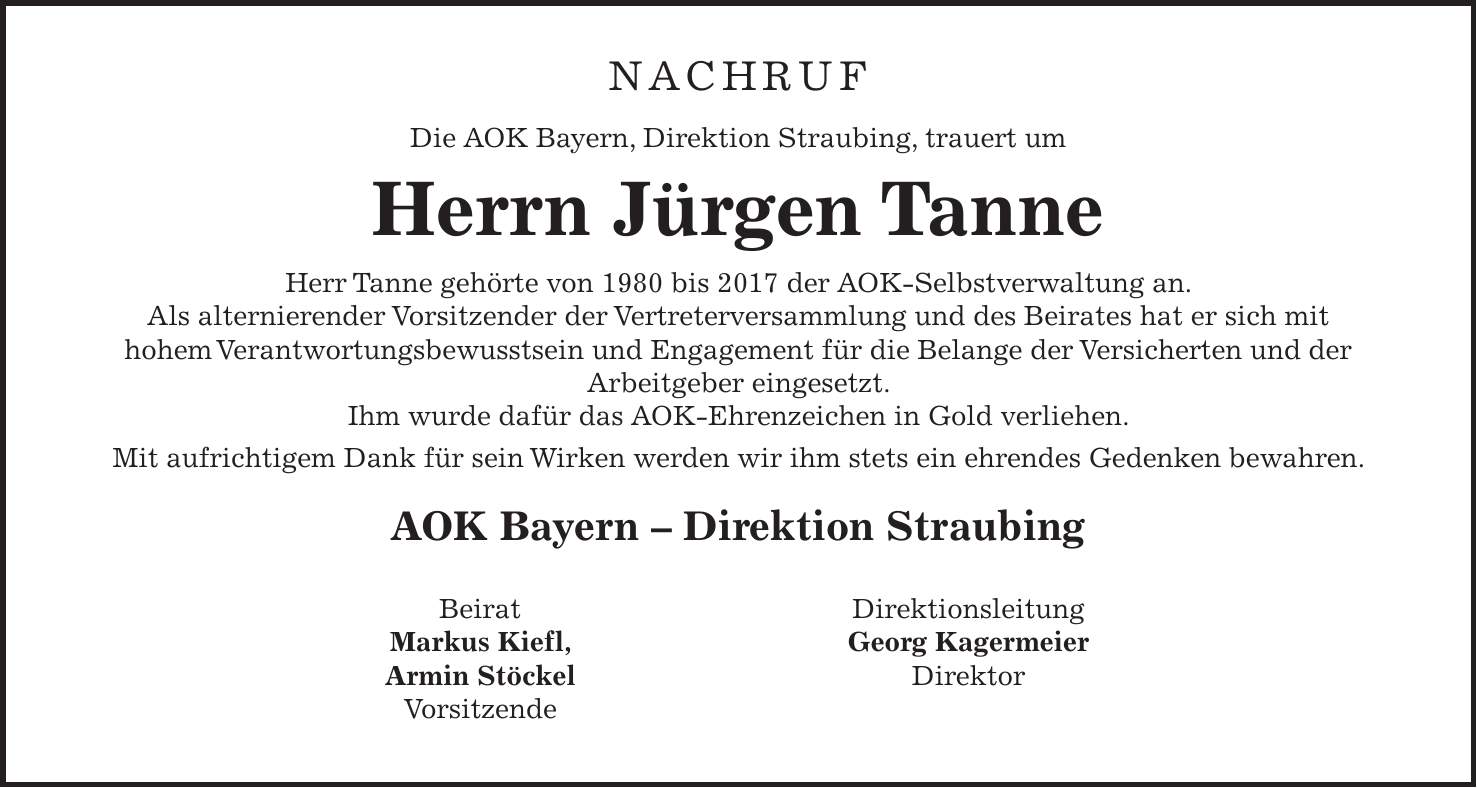 Nachruf Die AOK Bayern, Direktion Straubing, trauert um Herrn Jürgen Tanne Herr Tanne gehörte von 1980 bis 2017 der AOK-Selbstverwaltung an. Als alternierender Vorsitzender der Vertreterversammlung und des Beirates hat er sich mit hohem Verantwortungsbewusstsein und Engagement für die Belange der Versicherten und der Arbeitgeber eingesetzt. Ihm wurde dafür das AOK-Ehrenzeichen in Gold verliehen. Mit aufrichtigem Dank für sein Wirken werden wir ihm stets ein ehrendes Gedenken bewahren. AOK Bayern - Direktion StraubingBeirat Markus Kiefl, Armin Stöckel VorsitzendeDirektionsleitung Georg Kagermeier Direktor