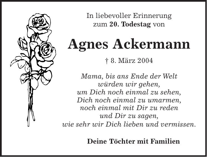 In liebevoller Erinnerung zum 20. Todestag von Agnes Ackermann + 8. März 2004 Mama, bis ans Ende der Welt würden wir gehen, um Dich noch einmal zu sehen, Dich noch einmal zu umarmen, noch einmal mit Dir zu reden und Dir zu sagen, wie sehr wir Dich lieben und vermissen. Deine Töchter mit Familien