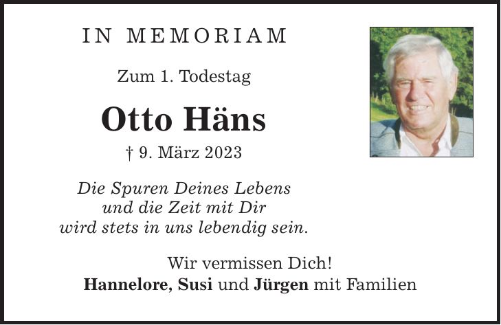 In Memoriam Zum 1. Todestag Otto Häns  9. März 2023 Die Spuren Deines Lebens und die Zeit mit Dir wird stets in uns lebendig sein. Wir vermissen Dich! Hannelore, Susi und Jürgen mit Familien