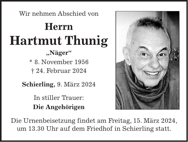 Wir nehmen Abschied von Herrn Hartmut Thunig 'Näger' * 8. November 1956 + 24. Februar 2024 Schierling, 9. März 2024 In stiller Trauer: Die Angehörigen Die Urnenbeisetzung findet am Freitag, 15. März 2024, um 13.30 Uhr auf dem Friedhof in Schierling statt.