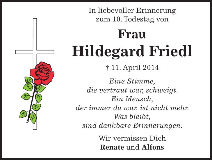 In liebevoller Erinnerung zum 10. Todestag von Frau Hildegard Friedl + 11. April 2014 Eine Stimme, die vertraut war, schweigt. Ein Mensch, der immer da war, ist nicht mehr. Was bleibt, sind dankbare Erinnerungen. Wir vermissen Dich Renate und Alfons