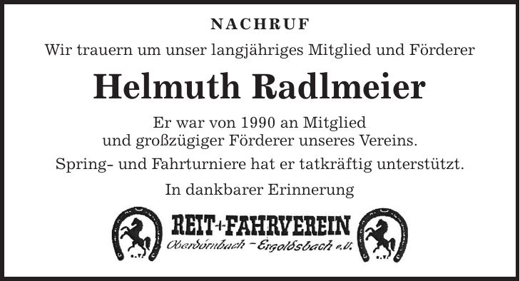NACHRUF Wir trauern um unser langjähriges Mitglied und Förderer Helmuth Radlmeier Er war von 1990 an Mitglied und großzügiger Förderer unseres Vereins. Spring- und Fahrturniere hat er tatkräftig unterstützt. In dankbarer Erinnerung