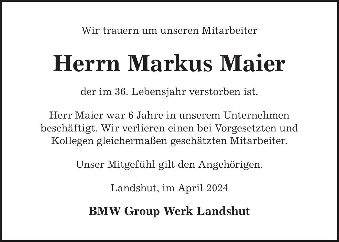 Wir trauern um unseren Mitarbeiter Herrn Markus Maier der im 36. Lebensjahr verstorben ist. Herr Maier war 6 Jahre in unserem Unternehmen beschäftigt. Wir verlieren einen bei Vorgesetzten und Kollegen gleichermaßen geschätzten Mitarbeiter. Unser Mitgefühl gilt den Angehörigen. Landshut, im April 2024 BMW Group Werk Landshut