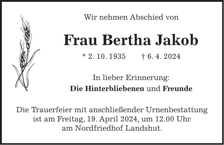 Wir nehmen Abschied von Frau Bertha Jakob * 2. 10. 1935 + 6. 4. 2024 In lieber Erinnerung: Die Hinterbliebenen und Freunde Die Trauerfeier mit anschließender Urnenbestattung ist am Freitag, 19. April 2024, um 12.00 Uhr am Nordfriedhof Landshut.