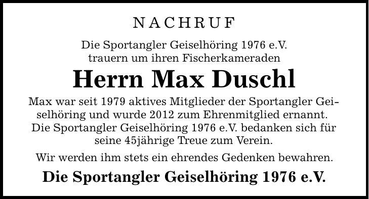 NachrufDie Sportangler Geiselhöring 1976 e.V.trauern um ihren FischerkameradenHerrn Max DuschlMax war seit 1979 aktives Mitglieder der Sportangler Geiselhöring und wurde 2012 zum Ehrenmitglied ernannt. Die Sportangler Geiselhöring 1976 e.V. bedanken sich für seine 45jährige Treue zum Verein. Wir werden ihm stets ein ehrendes Gedenken bewahren. Die Sportangler Geiselhöring 1976 e.V.