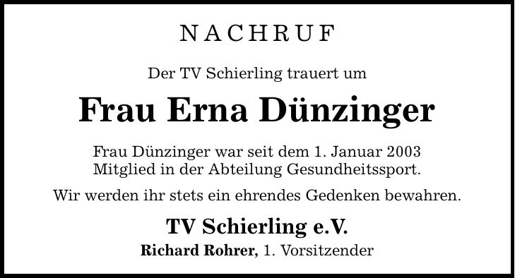 NACHRUF Der TV Schierling trauert um Frau Erna Dünzinger Frau Dünzinger war seit dem 1. Januar 2003 Mitglied in der Abteilung Gesundheitssport. Wir werden ihr stets ein ehrendes Gedenken bewahren. TV Schierling e.V. Richard Rohrer, 1. Vorsitzender