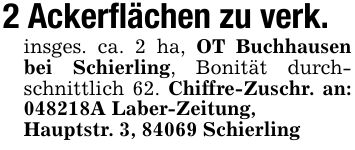 2 Ackerflächen zu verk.insges. ca. 2 ha, OT Buchhausen bei Schierling, Bonität durchschnittlich 62. Chiffre-Zuschr. an: ***A Laber-Zeitung, Hauptstr. 3, 84069 Schierling
