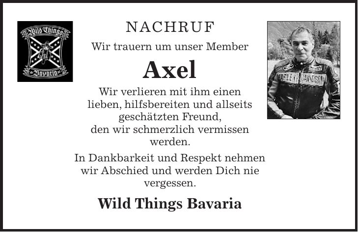 NACHRUF Wir trauern um unser Member Axel Wir verlieren mit ihm einen lieben, hilfsbereiten und allseits geschätzten Freund, den wir schmerzlich vermissen werden. In Dankbarkeit und Respekt nehmen wir Abschied und werden Dich nie vergessen. Wild Things Bavaria