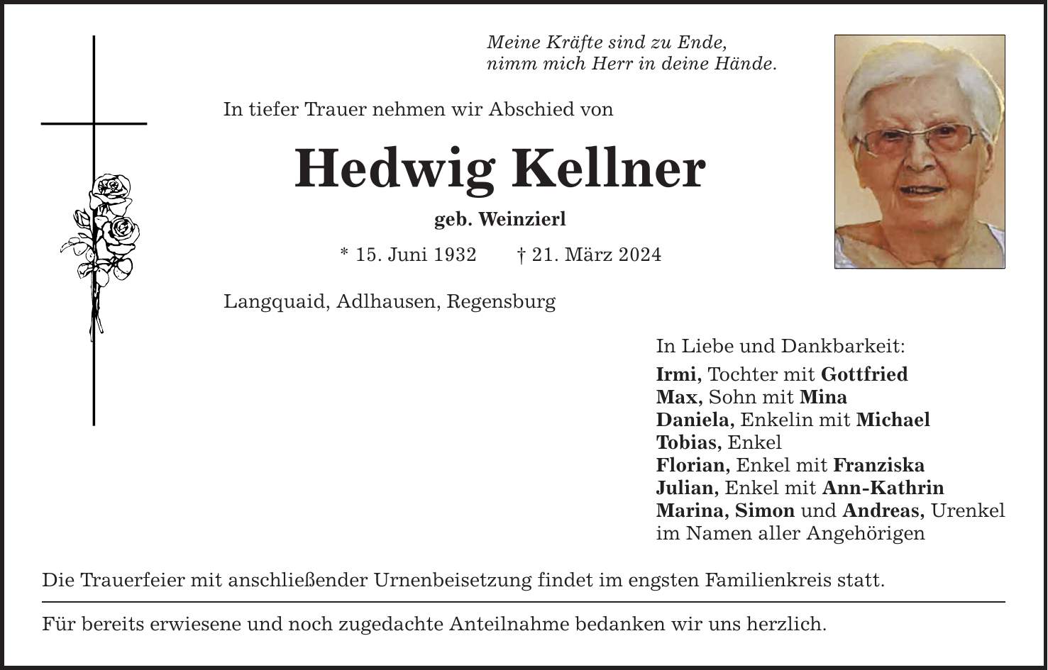 Meine Kräfte sind zu Ende, nimm mich Herr in deine Hände. In tiefer Trauer nehmen wir Abschied von Hedwig Kellner geb. Weinzierl * 15. Juni ***. März 2024 Langquaid, Adlhausen, Regensburg Die Trauerfeier mit anschließender Urnenbeisetzung findet im engsten Familienkreis statt. Für bereits erwiesene und noch zugedachte Anteilnahme bedanken wir uns herzlich. In Liebe und Dankbarkeit: Irmi, Tochter mit Gottfried Max, Sohn mit Mina Daniela, Enkelin mit Michael Tobias, Enkel Florian, Enkel mit Franziska Julian, Enkel mit Ann-Kathrin Marina, Simon und Andreas, Urenkel im Namen aller Angehörigen