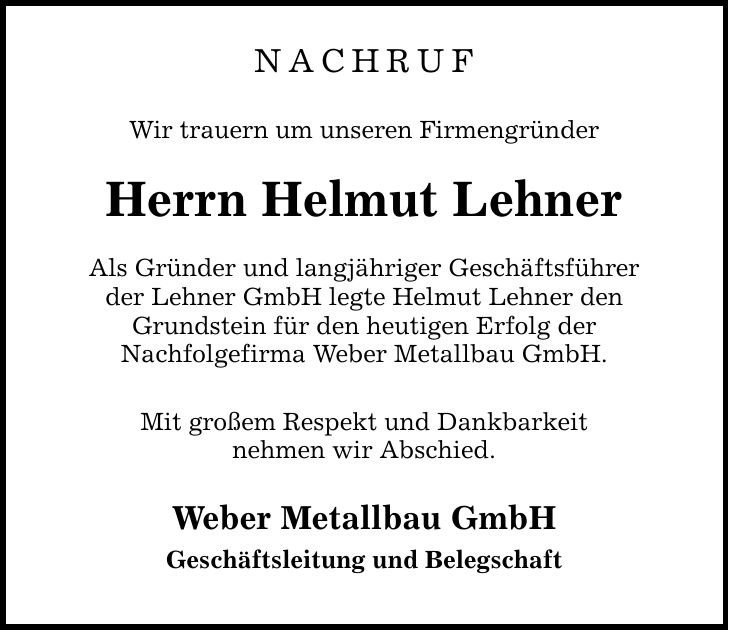 Nachruf Wir trauern um unseren Firmengründer Herrn Helmut Lehner Als Gründer und langjähriger Geschäftsführer der Lehner GmbH legte Helmut Lehner den Grundstein für den heutigen Erfolg der Nachfolgefirma Weber Metallbau GmbH. Mit großem Respekt und Dankbarkeit nehmen wir Abschied. Weber Metallbau GmbH Geschäftsleitung und Belegschaft