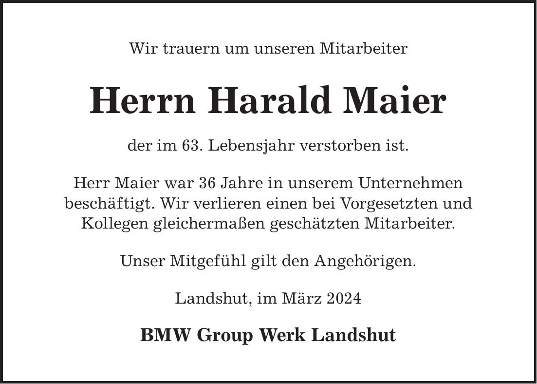 Wir trauern um unseren Mitarbeiter Herrn Harald Maier der im 63. Lebensjahr verstorben ist. Herr Maier war 36 Jahre in unserem Unternehmen beschäftigt. Wir verlieren einen bei Vorgesetzten und Kollegen gleichermaßen geschätzten Mitarbeiter. Unser Mitgefühl gilt den Angehörigen. Landshut, im März 2024 BMW Group Werk Landshut