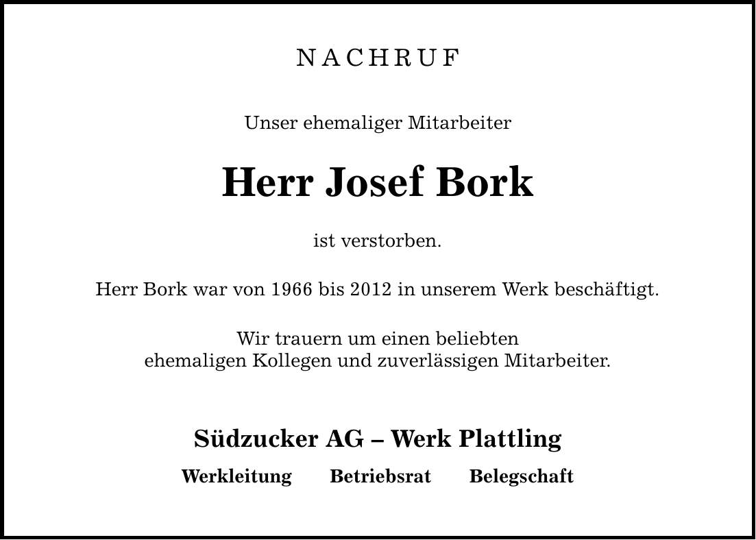 NACHRUF Unser ehemaliger Mitarbeiter Herr Josef Bork ist verstorben. Herr Bork war von 1966 bis 2012 in unserem Werk beschäftigt. Wir trauern um einen beliebten ehemaligen Kollegen und zuverlässigen Mitarbeiter. Südzucker AG  Werk Plattling WerkleitungBetriebsratBelegschaft