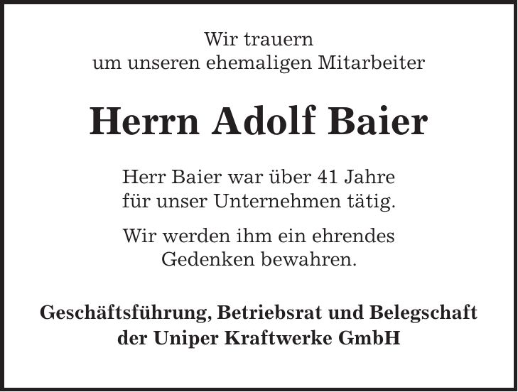 Wir trauern um unseren ehemaligen Mitarbeiter Herrn Adolf Baier Herr Baier war über 41 Jahre für unser Unternehmen tätig. Wir werden ihm ein ehrendes Gedenken bewahren. Geschäftsführung, Betriebsrat und Belegschaft der Uniper Kraftwerke GmbH