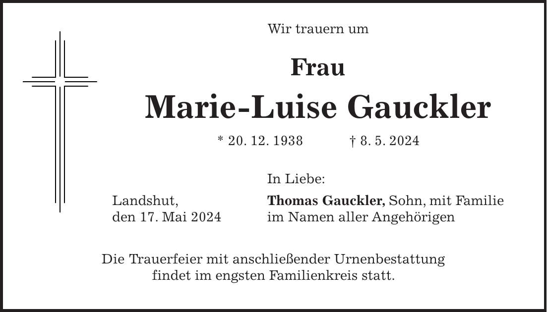 Wir trauern um Frau Marie-Luise Gauckler * 20. 12. 1938 + 8. 5. 2024 In Liebe: Landshut, Thomas Gauckler, Sohn, mit Familie den 17. Mai 2024 im Namen aller Angehörigen Die Trauerfeier mit anschließender Urnenbestattung findet im engsten Familienkreis statt.