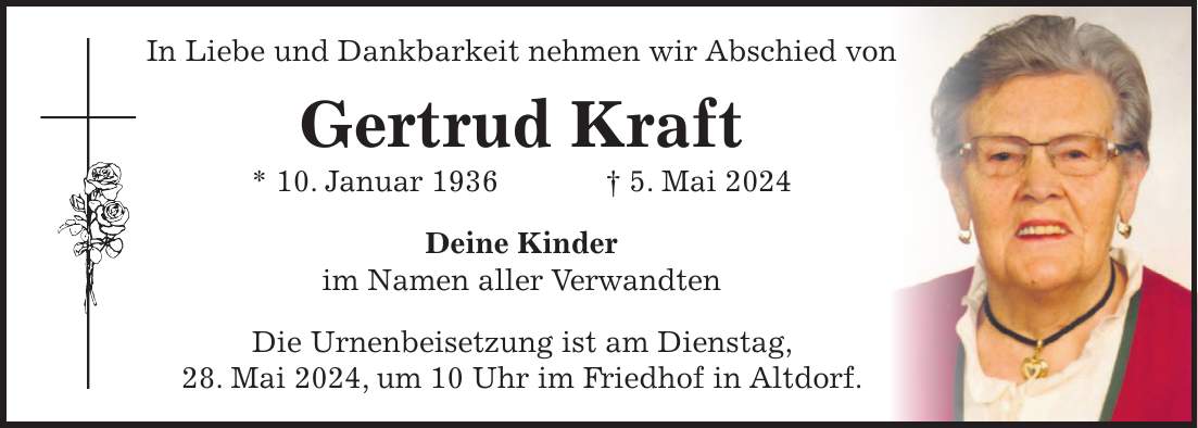 In Liebe und Dankbarkeit nehmen wir Abschied von Gertrud Kraft * 10. Januar 1936 + 5. Mai 2024 Deine Kinder im Namen aller Verwandten Die Urnenbeisetzung ist am Dienstag, 28. Mai 2024, um 10 Uhr im Friedhof in Altdorf.