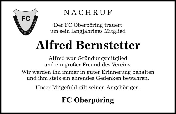 NACHRUFDer FC Oberpöring trauertum sein langjähriges MitgliedAlfred BernstetterAlfred war Gründungsmitgliedund ein großer Freund des Vereins.Wir werden ihn immer in guter Erinnerung behaltenund ihm stets ein ehrendes Gedenken bewahren.Unser Mitgefühl gilt seinen Angehörigen.FC Oberpöring