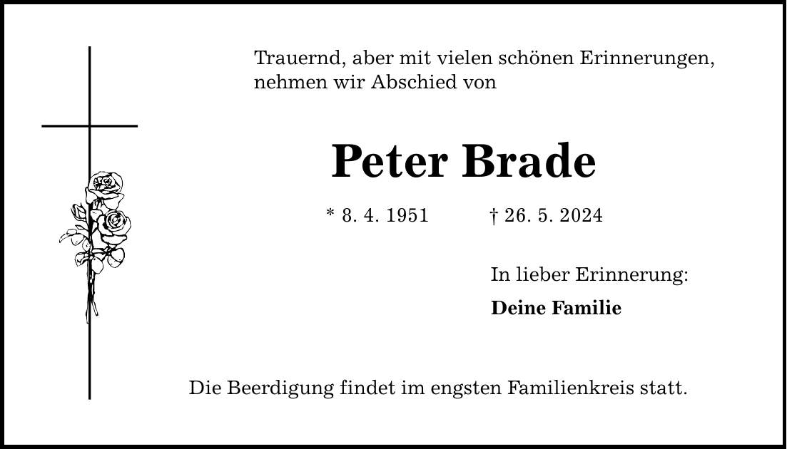 Trauernd, aber mit vielen schönen Erinnerungen, nehmen wir Abschied von Peter Brade * 8. 4. ***. 5. 2024 Die Beerdigung findet im engsten Familienkreis statt. In lieber Erinnerung: Deine Familie