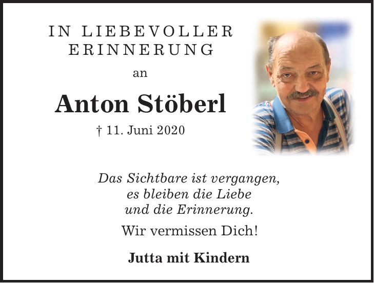 In liebevoller Erinnerung anAnton Stöberl 11. Juni 2020Das Sichtbare ist vergangen,es bleiben die Liebeund die Erinnerung.Wir vermissen Dich!Jutta mit Kindern