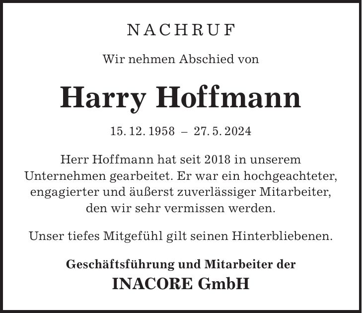 NACHRUF Wir nehmen Abschied von Harry Hoffmann 15. 12. ***. 5. 2024 Herr Hoffmann hat seit 2018 in unserem Unternehmen gearbeitet. Er war ein hochgeachteter, engagierter und äußerst zuverlässiger Mitarbeiter, den wir sehr vermissen werden. Unser tiefes Mitgefühl gilt seinen Hinterbliebenen. Geschäftsführung und Mitarbeiter der INACORE GmbH