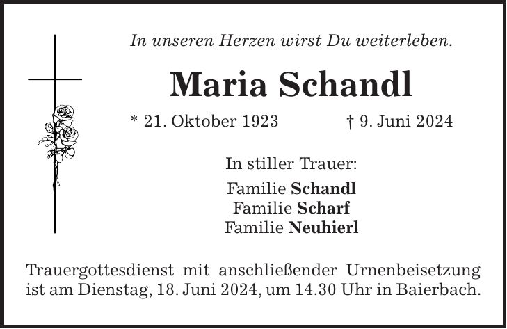 In unseren Herzen wirst Du weiterleben. Maria Schandl * 21. Oktober 1923 + 9. Juni 2024 In stiller Trauer: Familie Schandl Familie Scharf Familie Neuhierl Trauergottesdienst mit anschließender Urnenbeisetzung ist am Dienstag, 18. Juni 2024, um 14.30 Uhr in Baierbach.