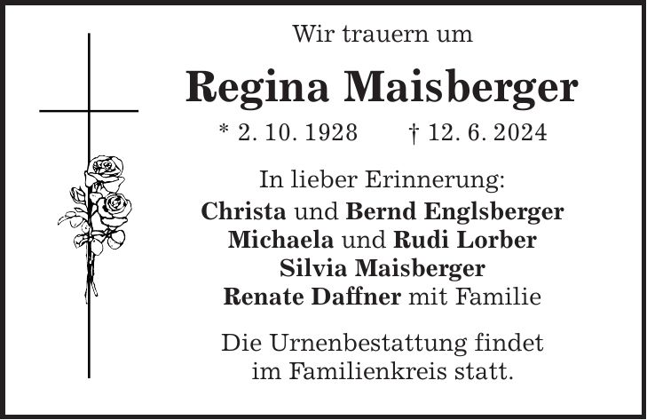 Wir trauern um Regina Maisberger * 2. 10. 1928 + 12. 6. 2024 In lieber Erinnerung: Christa und Bernd Englsberger Michaela und Rudi Lorber Silvia Maisberger Renate Daffner mit Familie Die Urnenbestattung findet im Familienkreis statt.