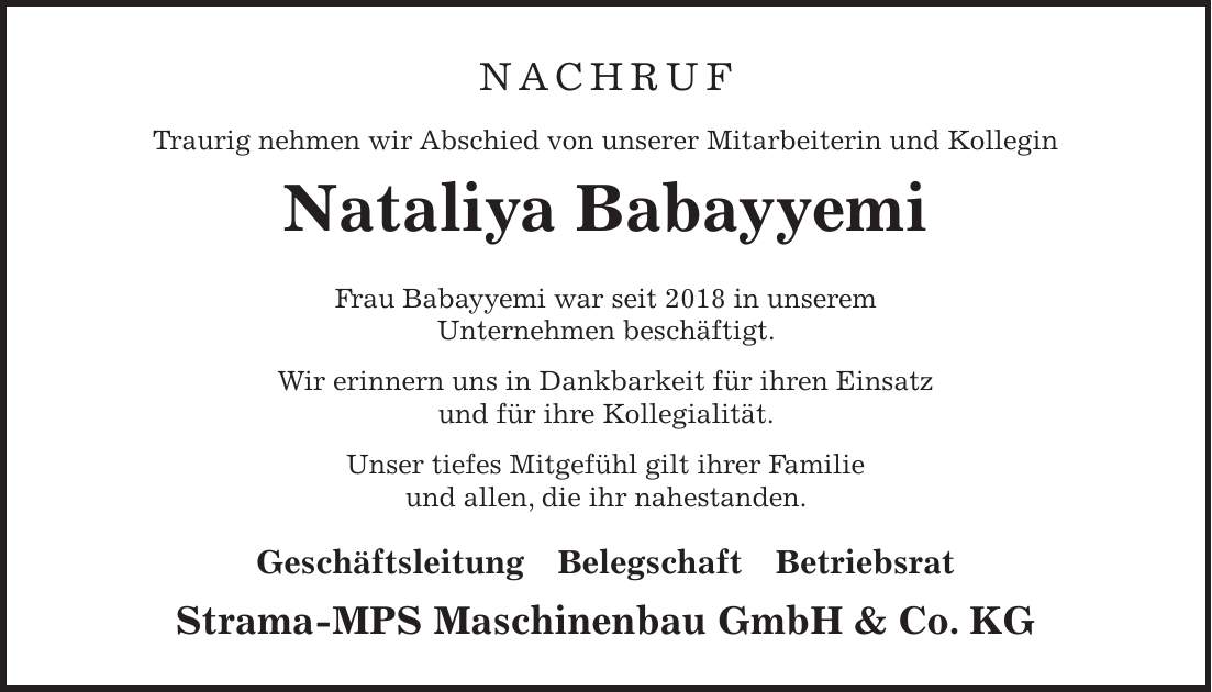 NACHRUF Traurig nehmen wir Abschied von unserer Mitarbeiterin und Kollegin Nataliya Babayyemi Frau Babayyemi war seit 2018 in unserem Unternehmen beschäftigt. Wir erinnern uns in Dankbarkeit für ihren Einsatz und für ihre Kollegialität. Unser tiefes Mitgefühl gilt ihrer Familie und allen, die ihr nahestanden. Geschäftsleitung Belegschaft Betriebsrat Strama-MPS Maschinenbau GmbH & Co. KG