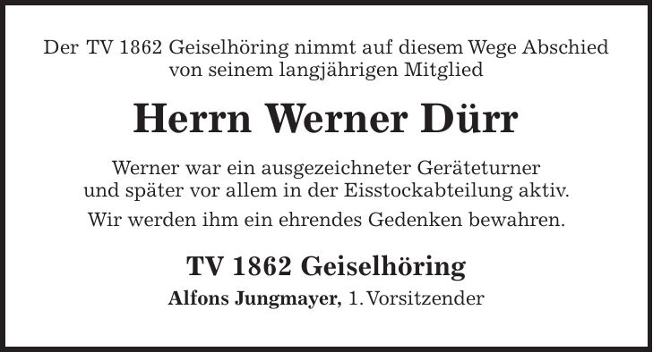 Der TV 1862 Geiselhöring nimmt auf diesem Wege Abschied von seinem langjährigen Mitglied Herrn Werner Dürr Werner war ein ausgezeichneter Geräteturner und später vor allem in der Eisstockabteilung aktiv. Wir werden ihm ein ehrendes Gedenken bewahren. TV 1862 Geiselhöring Alfons Jungmayer, 1. Vorsitzender