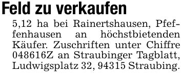 Feld zu verkaufen 5,12 ha bei Rainertshausen, Pfeffenhausen an höchstbietenden Käufer. Zuschriften unter Chiffre ***Z an Straubinger Tagblatt, Ludwigsplatz 32, 94315 Straubing.